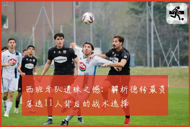 西班牙队遗珠之憾:解析德转最贵落选11人背后的战术选择