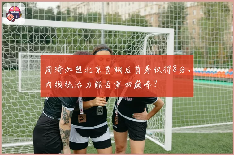 周琦加盟北京首钢后首秀仅得8分，内线统治力能否重回巅峰？