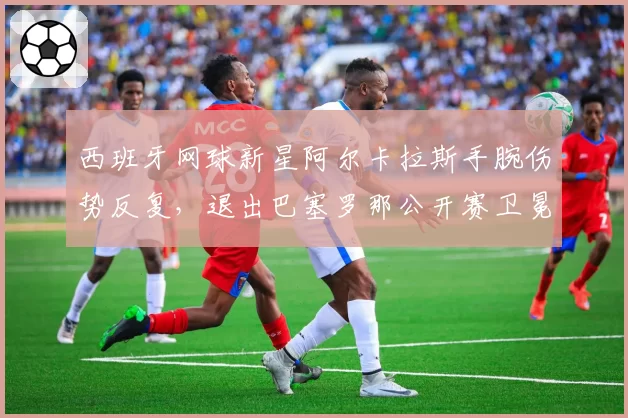 西班牙网球新星阿尔卡拉斯手腕伤势反复,退出巴塞罗那公开赛卫冕战