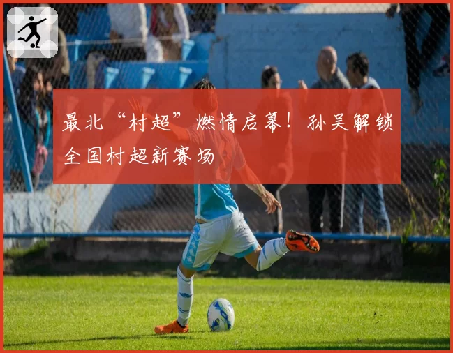 最北“村超”燃情启幕！孙吴解锁全国村超新赛场