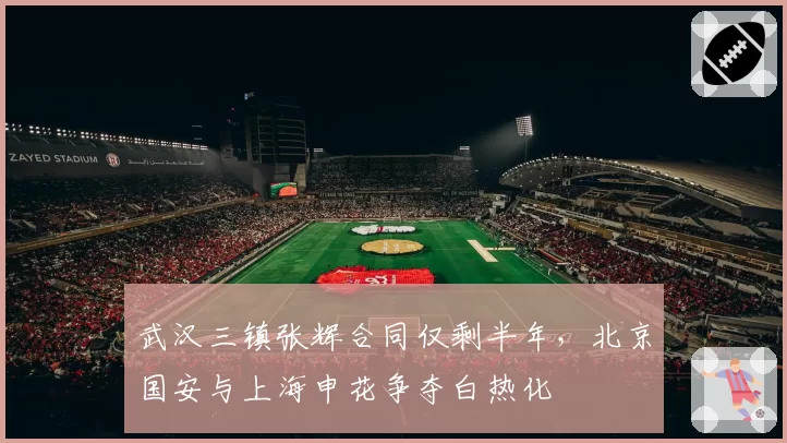 武汉三镇张辉合同仅剩半年，北京国安与上海申花争夺白热化