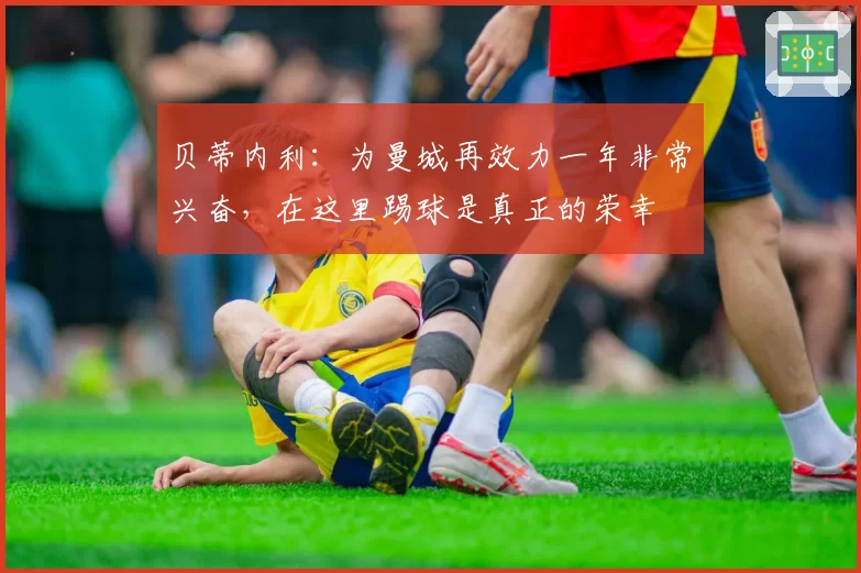 贝蒂内利：为曼城再效力一年非常兴奋，在这里踢球是真正的荣幸