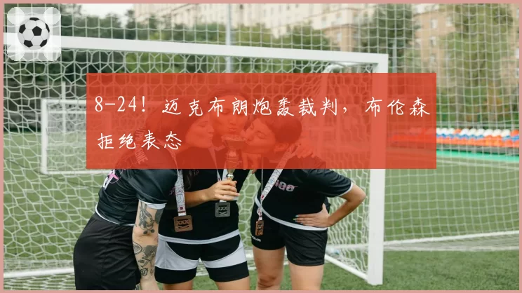 8-24！迈克布朗炮轰裁判，布伦森拒绝表态
