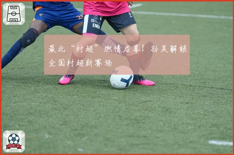 最北“村超”燃情启幕！孙吴解锁全国村超新赛场