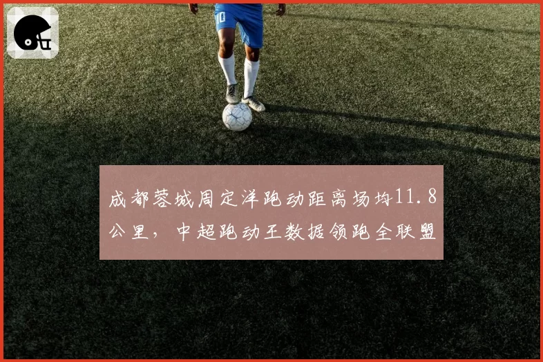 成都蓉城周定洋跑动距离场均11.8公里，中超跑动王数据领跑全联盟