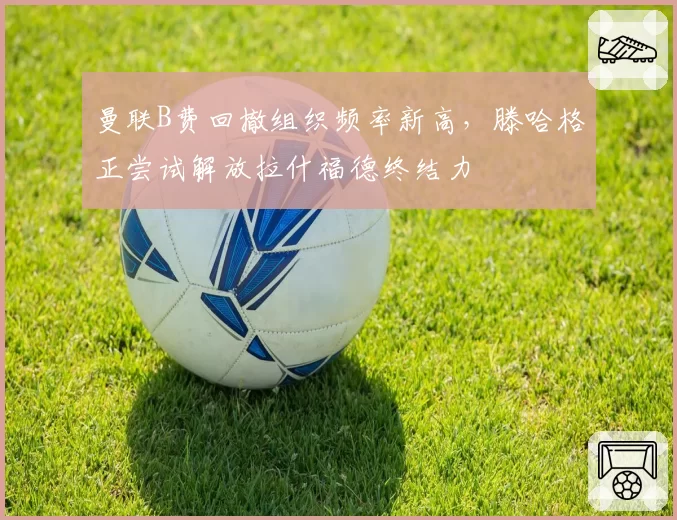 曼联B费回撤组织频率新高，滕哈格正尝试解放拉什福德终结力