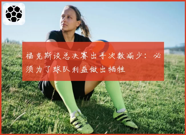福克斯谈总决赛出手次数减少：必须为了球队利益做出牺牲