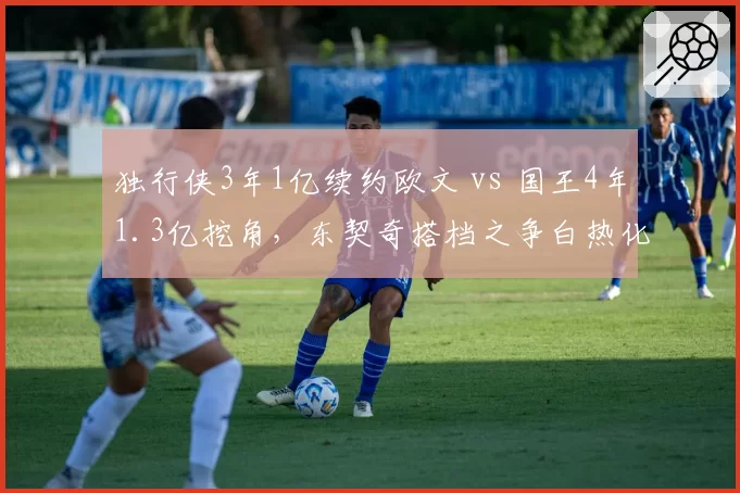 独行侠3年1亿续约欧文 vs 国王4年1.3亿挖角，东契奇搭档之争白热化