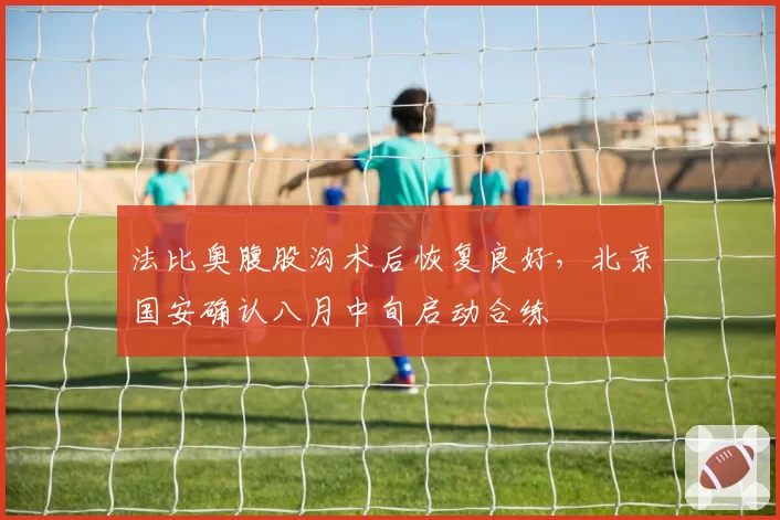 法比奥腹股沟术后恢复良好，北京国安确认八月中旬启动合练