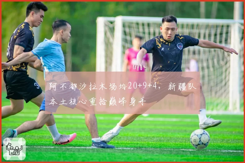 阿不都沙拉木场均20+9+4，新疆队本土核心重拾巅峰身手