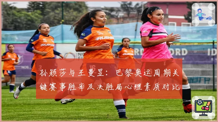 孙颖莎与王曼昱:巴黎奥运周期关键赛事胜率及决胜局心理素质对比