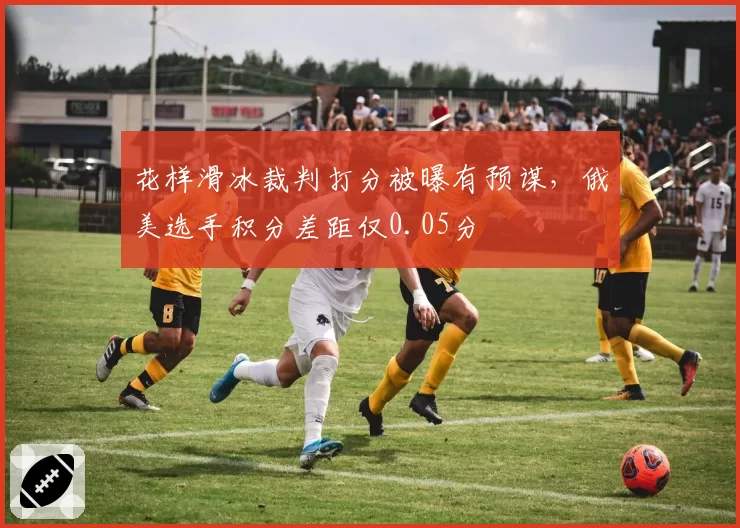 花样滑冰裁判打分被曝有预谋，俄美选手积分差距仅0.05分