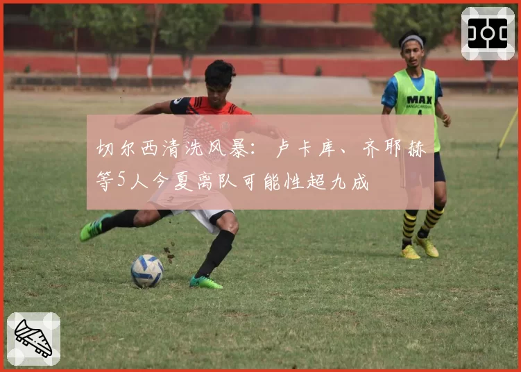 切尔西清洗风暴:卢卡库、齐耶赫等5人今夏离队可能性超九成
