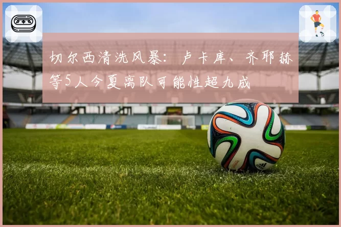 切尔西清洗风暴：卢卡库、齐耶赫等5人今夏离队可能性超九成