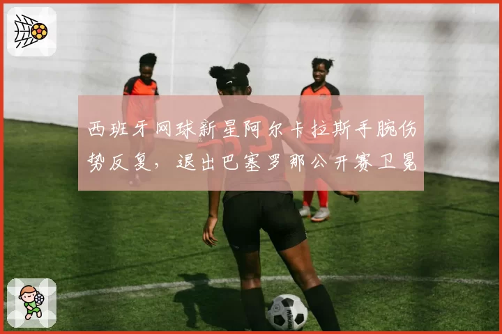 西班牙网球新星阿尔卡拉斯手腕伤势反复,退出巴塞罗那公开赛卫冕战