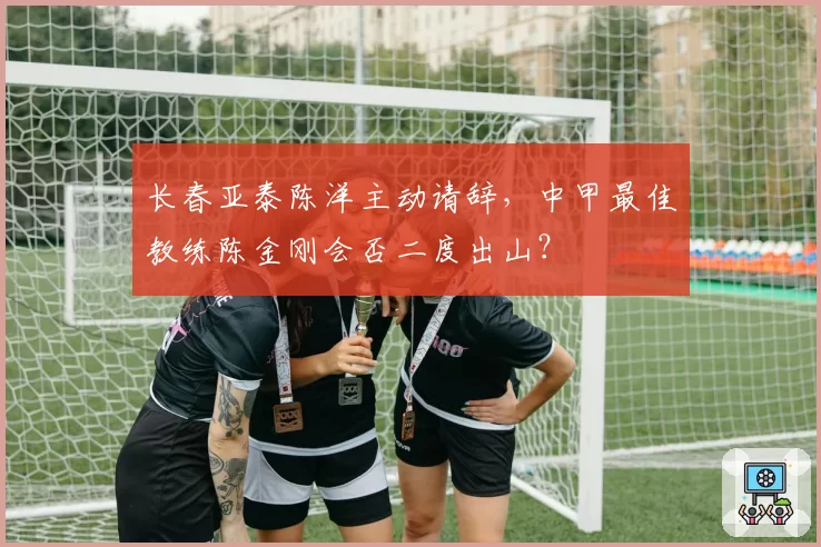 长春亚泰陈洋主动请辞，中甲最佳教练陈金刚会否二度出山？