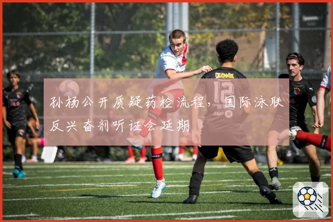 孙杨公开质疑药检流程，国际泳联反兴奋剂听证会延期