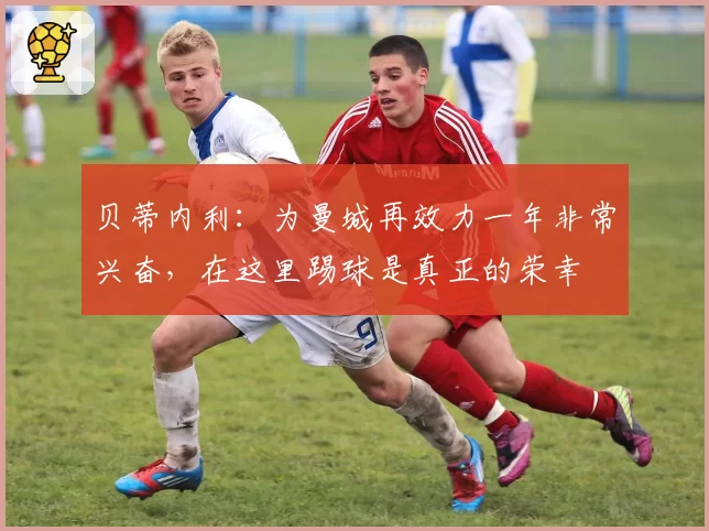 贝蒂内利：为曼城再效力一年非常兴奋，在这里踢球是真正的荣幸