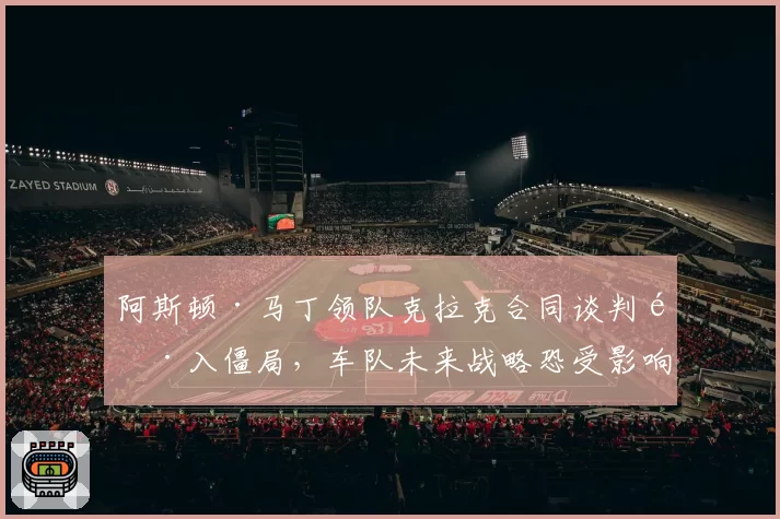 阿斯顿·马丁领队克拉克合同谈判陷入僵局，车队未来战略恐受影响
