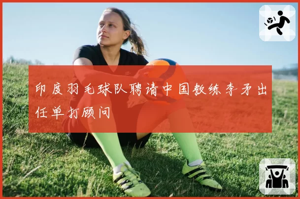 印度羽毛球队聘请中国教练李矛出任单打顾问