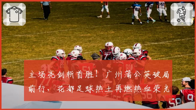 主场亮剑斩首胜！广州蒲公英破局前行，花都足球热土再燃热血荣光