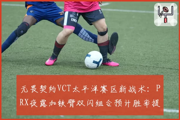 无畏契约VCT太平洋赛区新战术：PRX夜露加铁臂双闪组合预计胜率提升10%