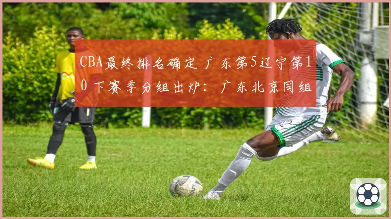 CBA最终排名确定 广东第5辽宁第10 下赛季分组出炉:广东北京同组