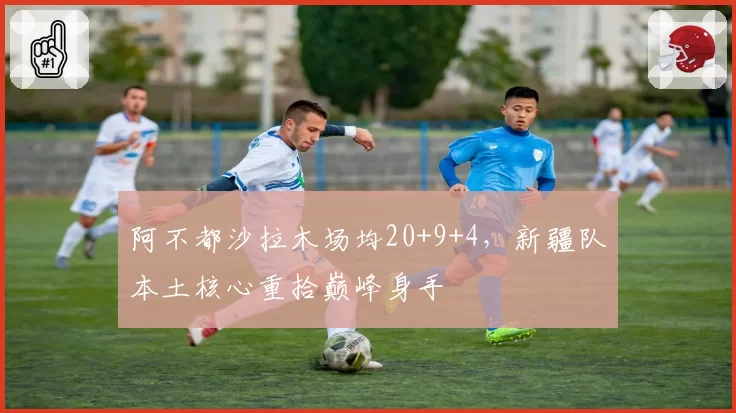 阿不都沙拉木场均20+9+4，新疆队本土核心重拾巅峰身手
