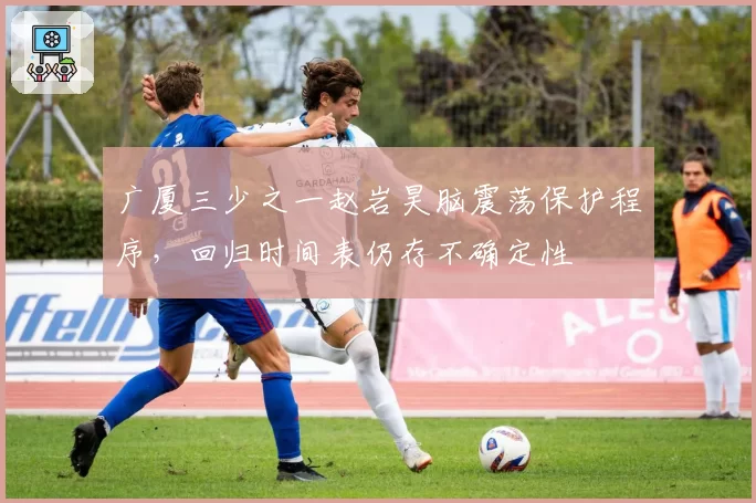 广厦三少之一赵岩昊脑震荡保护程序，回归时间表仍存不确定性