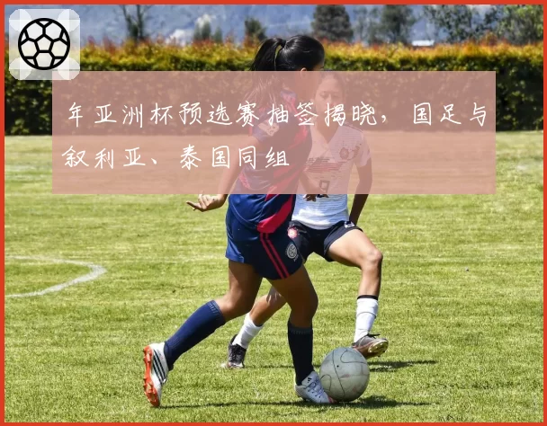 年亚洲杯预选赛抽签揭晓，国足与叙利亚、泰国同组