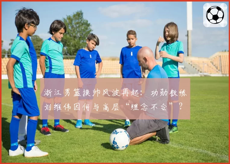 浙江男篮换帅风波再起：功勋教练刘维伟因何与高层“理念不合”？
