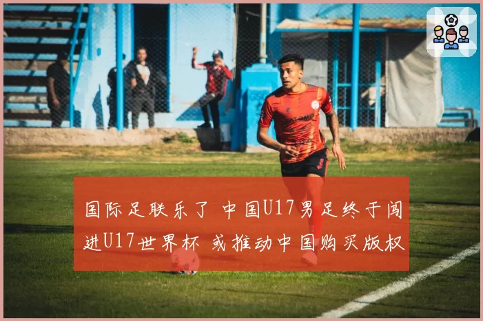 国际足联乐了 中国U17男足终于闯进U17世界杯 或推动中国购买版权
