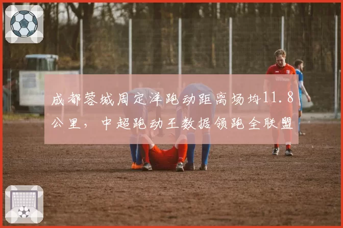 成都蓉城周定洋跑动距离场均11.8公里，中超跑动王数据领跑全联盟