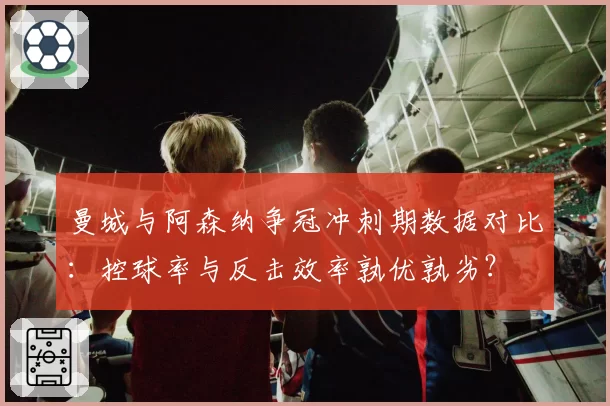 曼城与阿森纳争冠冲刺期数据对比：控球率与反击效率孰优孰劣？