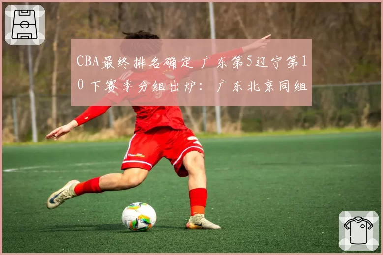 CBA最终排名确定 广东第5辽宁第10 下赛季分组出炉:广东北京同组