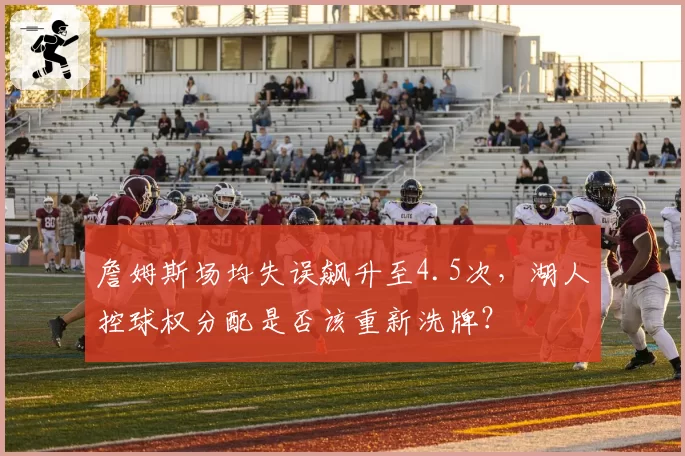 詹姆斯场均失误飙升至4.5次，湖人控球权分配是否该重新洗牌？