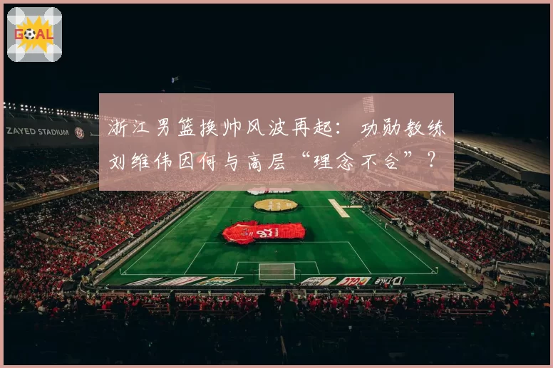 浙江男篮换帅风波再起：功勋教练刘维伟因何与高层“理念不合”？