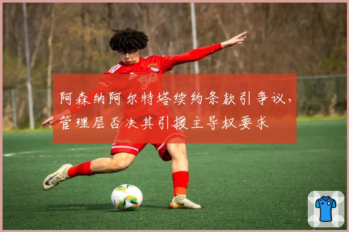 阿森纳阿尔特塔续约条款引争议，管理层否决其引援主导权要求