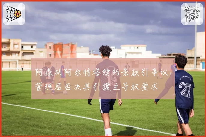 阿森纳阿尔特塔续约条款引争议，管理层否决其引援主导权要求