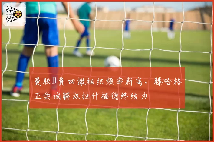 曼联B费回撤组织频率新高，滕哈格正尝试解放拉什福德终结力