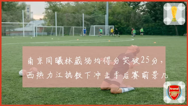 南京同曦林葳场均得分突破25分，西热力江执教下冲击季后赛前景几何？