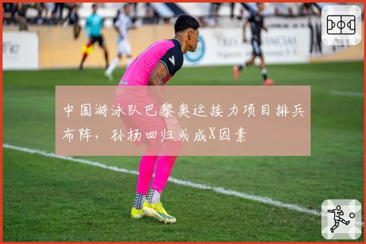 中国游泳队巴黎奥运接力项目排兵布阵，孙杨回归或成X因素